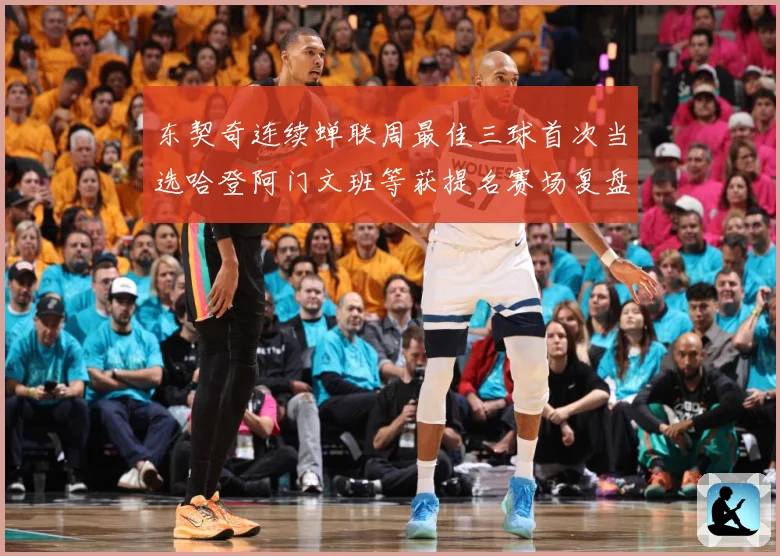 东契奇连续蝉联周最佳三球首次当选哈登阿门文班等获提名赛场复盘-深度解析