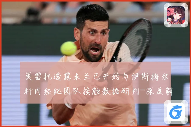 莫雷托透露米兰已开始与伊斯梅尔科内经纪团队接触数据研判-深度解析
