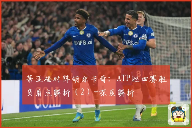 蒂亚福对阵胡尔卡奇：ATP巡回赛胜负看点解析（2）-深度解析
